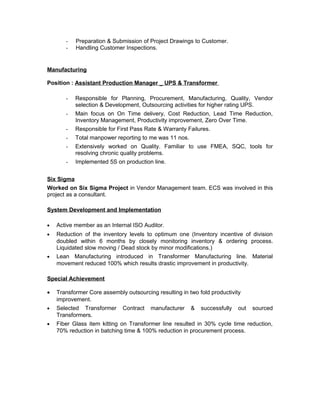 - Preparation & Submission of Project Drawings to Customer.
- Handling Customer Inspections.
Manufacturing
Position : Assistant Production Manager _ UPS & Transformer
- Responsible for Planning, Procurement, Manufacturing, Quality, Vendor
selection & Development, Outsourcing activities for higher rating UPS.
- Main focus on On Time delivery, Cost Reduction, Lead Time Reduction,
Inventory Management, Productivity improvement, Zero Over Time.
- Responsible for First Pass Rate & Warranty Failures.
- Total manpower reporting to me was 11 nos.
- Extensively worked on Quality. Familiar to use FMEA, SQC, tools for
resolving chronic quality problems.
- Implemented 5S on production line.
Six Sigma
Worked on Six Sigma Project in Vendor Management team. ECS was involved in this
project as a consultant.
System Development and Implementation
• Active member as an Internal ISO Auditor.
• Reduction of the inventory levels to optimum one (Inventory incentive of division
doubled within 6 months by closely monitoring inventory & ordering process.
Liquidated slow moving / Dead stock by minor modifications.)
• Lean Manufacturing introduced in Transformer Manufacturing line. Material
movement reduced 100% which results drastic improvement in productivity.
Special Achievement
• Transformer Core assembly outsourcing resulting in two fold productivity
improvement.
• Selected Transformer Contract manufacturer & successfully out sourced
Transformers.
• Fiber Glass item kitting on Transformer line resulted in 30% cycle time reduction,
70% reduction in batching time & 100% reduction in procurement process.
 