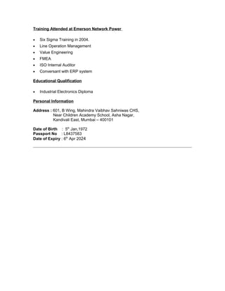 Training Attended at Emerson Network Power
• Six Sigma Training in 2004.
• Line Operation Management
• Value Engineering
• FMEA
• ISO Internal Auditor
• Conversant with ERP system
Educational Qualification
• Industrial Electronics Diploma
Personal Information
Address : 601, B Wing, Mahindra Vaibhav Sahniwas CHS,
Near Children Academy School, Asha Nagar,
Kandivali East, Mumbai – 400101
Date of Birth : 5th
Jan,1972
Passport No : L8437583
Date of Expiry : 6th
Apr 2024
 