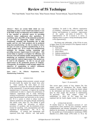 International Journal of Science, Engineering and Technology Research (IJSETR)
Volume 4, Issue 4, April 2015
927
ISSN: 2278 – 7798 All Rights Reserved © 2015 IJSETR
Review of 5S Technique
1
Prof. Saad Shaikh, 2
Ansari Noor Alam, 3
Khan Naseem Ahmed, 4
Sawant Ishtiyak, 5
Sayyed Ziaul Hasan
Abstract— There are certain fields which are very
demanding in today's trend. Small Scale Industry is one
of the field. It plays an important role in Indian country.
It has emerged as powerful source in providing
relatively larger employment after agriculture. It
contributes more than 50% of the industrial production
in vast field of engineering .Global markets are
continuously changing and demanding due to high
quality and low cost. Such products can be produced
using lean manufacturing , by this we aimed to reduce
all types of wastes at product manufacturing so as to
reduce product cost. 5S is a basic lean manufacturing
technique for cleaning, sorting, organizing and
providing necessary improvement in work place. This
system helps to organize a workplace for efficiency and
decrease waste and optimize quality and productivity via
monitoring an organized environment[1]. 5S offers
good results for required improvement. This method can
be used in all companies , by this we can get good
improvement in the production process of company.
Consequently, 5S techniques would strongly support the
objectives of organization to achieve continuous
improvement and higher performance.[1]`
Index terms— 5S, Effective Organization, Lean
Manufacturing, Productivity.
I. INTRODUCTION
With the changing techno-economic scenario around
the entire world, the market has turned from seller
to buyer type[2]. The main object of every
organization is to satisfy the stated and implied needs
of the customers[2]. To provide quality product within
stipulated time it is necessary to improve the working
conditions[2]. In order to improve the performance of
employee, organization has to create interesting
working environment[2]. A pleasant condition can help
improving performance and motivation on the workers
[2]. 5S is a system in which to reduce work and
optimize productivity and quality through maintaining
and orderly work- place [3]. The benefit of good
workplace include the prevention of defects;
prevention of accidents; and the elimination of time
wasted for searching tools, documentation and other
ingredients of manufacture[5]. The 5S is the
methodology of creation and maintaining well
organized, clean, high effective and high quality
workplace. Its result is the effective organization
of workplace, elimination of losses connected with
failures and breakdowns in machines, improvement
of the quality and safety of work[3-5]. The
implementation of 5S is crucial as it serves as
stepping stones to create a strong housekeeping culture
in the organization[2].
The history and philosophy of the 5S has its roots
in Japan. Name 5S is the acronym of five Japanese words of
the following meanings:
1. Seiri (sort),
2. Seiton (set in order),
3. Seiso (shine),
4. Seiketsu (standardize),
5. Shitsuke (sustain).
Figure 1. 5S processes[24]
This review paper consist of four chapters .The first
chapter consist of introduction .The second chapter
consists of literature review. It include the details related
to the information and history which has been already
done by other people that involved in implementing
5S, previously. The third chapter consist of
methodology in which all five stages has been
explained and the fourth chapter consist of conclusion.
II. LITERATURE REVIEW
5S initially based on the Japanese acronyms of seiri
(organization), seiton (neatness), seiso (cleaning), seiketsu
(standardization) and shitsuke (discipline), is used as a
platform for developing an integrated management system
by the parallel use of total productive maintenance (TPM)
(Bamber et al., 2000). Osada (1991) refers to 5S as the
 