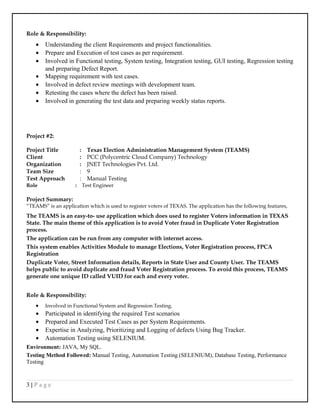 Role & Responsibility:
• Understanding the client Requirements and project functionalities.
• Prepare and Execution of test cases as per requirement.
• Involved in Functional testing, System testing, Integration testing, GUI testing, Regression testing
and preparing Defect Report.
• Mapping requirement with test cases.
• Involved in defect review meetings with development team.
• Retesting the cases where the defect has been raised.
• Involved in generating the test data and preparing weekly status reports.
Project #2:
Project Title : Texas Election Administration Management System (TEAMS)
Client : PCC (Polycentric Cloud Company) Technology
Organization : JNET Technologies Pvt. Ltd.
Team Size : 9
Test Approach : Manual Testing
Role : Test Engineer
Project Summary:
“TEAMS” is an application which is used to register voters of TEXAS. The application has the following features,
The TEAMS is an easy-to- use application which does used to register Voters information in TEXAS
State. The main theme of this application is to avoid Voter fraud in Duplicate Voter Registration
process.
The application can be run from any computer with internet access.
This system enables Activities Module to manage Elections, Voter Registration process, FPCA
Registration
Duplicate Voter, Street Information details, Reports in State User and County User. The TEAMS
helps public to avoid duplicate and fraud Voter Registration process. To avoid this process, TEAMS
generate one unique ID called VUID for each and every voter.
Role & Responsibility:
• Involved in Functional System and Regression Testing.
• Participated in identifying the required Test scenarios
• Prepared and Executed Test Cases as per System Requirements.
• Expertise in Analyzing, Prioritizing and Logging of defects Using Bug Tracker.
• Automation Testing using SELENIUM.
Environment: JAVA, My SQL.
Testing Method Followed: Manual Testing, Automation Testing (SELENIUM), Database Testing, Performance
Testing
3 | P a g e
 