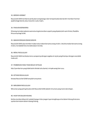 33. BERDIRI HORMAT
RasulullahSAWmembenci perbuatanorangbangundari tempatdudukdanberdiri memberi hormat
apabilabagindalaluataumasukke suatumajlis.
34. PAKAIAN BERWARNA
Dilarangmemakai pakaianwarnakuningkemerahanseperti yangdipakaiolehsami Hindu/Buddha
khususnyabagi lelaki.
35. MAKAN DENGAN ORANGMISKIN
RasulullahSAWsukamemberi makanataumakanbersamaorang miskin.Jikakitamakanbersamaorang
miskin,hendaklahkitamendahulukanmereka.
36. MENU RASULULLAH
RasulullahSAWmembukamenusarapannyadengansegelasairsejukyangdicampurdengansesendok
maduasli.
37. PEMBERIAN YANG TIDAKBOLEH DITOLAK
Ada 3 pemberianyangtidakbolehditolakiaitubantal,minyakwangi dansusu.
38. KETAWA RASULULLAH
KetawaRasulullahSAWhanyalahsenyuman.
39. MINUMAN RASULULLAH
Minumanyang palingdisukai olehRasulullahSAWadalahminumanyang manisdandingin.
40. HISAPAIRDALAMHIDUNG
Ketikamembersihkandiri setelahbanguntidurjanganlupamenghisapairke dalamhidung3x kerana
syaitanbermalamdalamlubanghidung.
 