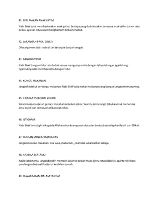 41. BERI MAKAN ANAKYATIM
Nabi SAWsuka memberi makananakyatim.Sesiapa yangdudukmakanbersamaanakyatimdalamsatu
bekas,syaitantidakakanmenghampiri bekastersebut.
42. LARANGAN PAKAICINCIN
Dilarangmemakai cincindi jari telunjukdanjari tengah.
43. BANGUN TIDUR
Nabi SAWbangun tidurlalududukserayamengusapmukadengantelapaktanganagarhilang
ngantuknyadanmembacadoa banguntidur.
44. KONGSIMAKANAN
Jangankedekutberkongsi makanan.Nabi SAWsukamakanmakananyang banyaktanganmemakannya.
45. 4 RAKAATSEBELUM ZOHOR
Solat4 rakaat setelahgelincirmatahari sebelumzohor.Saatitupintulangitdibukauntukmenerima
amal solehdantertutupketikasolatzohor.
46. ISTIGHFAR
Nabi SAWberistighfarkepadaAllahmohonkeampunandosadanbertaubatsetiaphari lebihdari 70 kali.
47. JANGAN MENCACIMAKANAN
Janganmencaci makanan.Jikasuka,makanlah, jikatidaksukabiarkansahaja.
48. APABILA BERTAMU
Apabilabertamu,janganberdiri memberi salamdi depanmukapintutetapi dari sisi agarterpelihara
pandangandari melihatteruske dalamrumah.
49. JAWABSALAM DALAMTANDAS
 