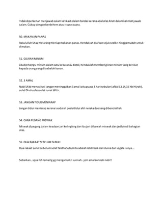 Tidakdiperkenanmenjawabsalamketikadi dalamtandaskeranaada lafazAllahdalamkalimahjawab
salam.Cukupdenganberdehematauisyaratsuara.
50. MAKANAN PANAS
RasulullahSAWmelarangmeniupmakananpanas.Hendaklahbiarkansejuksedikithinggamudahuntuk
dimakan.
51. GILIRAN MINUM
Jikaberkongsi minumdalamsatubekasataubotol,hendaklahmemberigiliranminumyangberikut
kepadaorang yangdi sebelahkanan.
52. 3 AMAL
Nabi SAWmenasihati janganmeninggalkan3amal iaitupuasa3 hari sebulan(afdal 13,14,15 hb Hijrah),
solatDhuha dansolatsunat Witir.
53. JANGAN TIDUR MENIARAP
Jangantidur meniarapkeranaiaadalahposisi tidurahli nerakadanyangdibenci Allah.
54. CARA PEGANG MISWAK
Miswakdipegangdalamkeadaanjari kelingkingdanibujari di bawah miswakdanjari laindi bahagian
atas.
55. DUA RAKAATSEBELUM SUBUH
Dua rakaat sunat sebelumsolatfardhuSubuhituadalahlebihbaikdari duniadansegalaisinya….
Sebarkan…spyalbhramai lgyg mengamalknsunnah…jomamal sunnah nabi!!
 