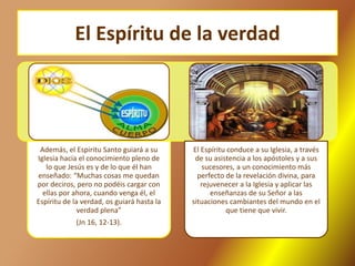 El Espíritu de la verdad
Además, el Espiritu Santo guiará a su
Iglesia hacia el conocimiento pleno de
lo que Jesús es y de lo que él han
enseñado: “Muchas cosas me quedan
por deciros, pero no podéis cargar con
ellas por ahora, cuando venga él, el
Espíritu de la verdad, os guiará hasta la
verdad plena”
(Jn 16, 12-13).
El Espíritu conduce a su Iglesia, a través
de su asistencia a los apóstoles y a sus
sucesores, a un conocimiento más
perfecto de la revelación divina, para
rejuvenecer a la Iglesia y aplicar las
enseñanzas de su Señor a las
situaciones cambiantes del mundo en el
que tiene que vivir.
 