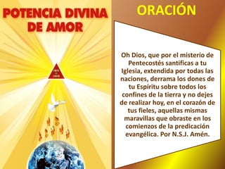 ORACIÓN
Oh Dios, que por el misterio de
Pentecostés santificas a tu
Iglesia, extendida por todas las
naciones, derrama los dones de
tu Espíritu sobre todos los
confines de la tierra y no dejes
de realizar hoy, en el corazón de
tus fieles, aquellas mismas
maravillas que obraste en los
comienzos de la predicación
evangélica. Por N.S.J. Amén.
 