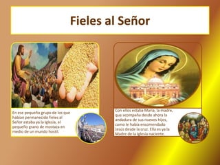 Fieles al Señor
En ese pequeño grupo de los que
habían permanecido fieles al
Señor estaba ya la Iglesia, el
pequeño grano de mostaza en
medio de un mundo hostil.
Con ellos estaba María, la madre,
que acompaña desde ahora la
andadura de sus nuevos hijos,
como le había encomendado
Jesús desde la cruz. Ella es ya la
Madre de la Iglesia naciente.
 