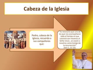 Cabeza de la Iglesia
Pedro, cabeza de la
Iglesia, recuerda a
sus compañeros
que:
“Es necesario que uno de
los que nos acompañaron
todo el tiempo en que
convivió con nosotros el
Señor Jesús...se asocie a
nosotros como testigo de
la resurrección”
(Hch 1, 21-22).
 