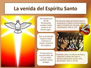 La venida del Espíritu Santo
•Se llenaron todos de Espíritu Santo y
empezaron a hablar en otras lenguas,
según el Espíritu les concedía
manifestarse” (Hch 2, 1.4)
“Al cumplirse el
día de
Pentecostés,
estaban todos
juntos en el
mismo lugar...
Con la venida del
Espíritu Santo
comienza la
misión universal
de la Iglesia.
•Exaltado, pues, a la diestra de Dios y
habiendo recibido del Padre la
promesa del Espíritu Santo, lo ha
derramado” (Hch 2, 32-33).
“A este Jesús lo
resucitó Dios, de
lo cual todos
nosotros somos
testigos.
 