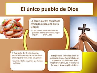 El único pueblo de Dios
La gente que les escucha lo
entienden cada uno en su
lengua:
•“Cada uno los oímos hablar de las
grandezas de Dios en nuestra propia
lengua” (Hch 2, 11).
El Espíritu se convierte así en el
principio de una humanidad que,
superando las divisiones y las
incomprensiones, se reúnen para
formar el único pueblo de Dios.
El Evangelio del Cristo viviente,
vence la dispersión de los hombres
y consigue la unidad de las gentes:
•La unidad de los creyentes que forman
su Iglesia.
 
