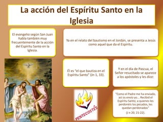 La acción del Espíritu Santo en la
Iglesia
El evangelio según San Juan
habla también muy
frecuentemente de la acción
del Espíritu Santo en la
Iglesia.
Ya en el relato del bautismo en el Jordán, se presenta a Jesús
como aquel que da el Espíritu.
Él es “el que bautiza en el
Espíritu Santo” (Jn 1, 33).
Y en el día de Pascua, el
Señor resucitado se aparece
a los apóstoles y les dice:
“Como el Padre me ha enviado,
así os envío yo... Recibid el
Espíritu Santo; a quienes les
perdonéis los pecados, les
quedan perdonados”
(J n 20, 21-22).
 