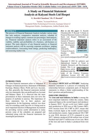International Journal of Trend in Scientific Research and Development (IJTSRD)
Volume 6 Issue 6, September-October 2022 Available Online: www.ijtsrd.com e-ISSN: 2456 – 6470
@ IJTSRD | Unique Paper ID – IJTSRD51893 | Volume – 6 | Issue – 6 | September-October 2022 Page 425
A Study on Financial Statement
Analysis at Kalyani Steels Ltd Hospet
G. Keerthi Chandana1
, Dr. P. Basaiah2
1
Student, 2
Assistant Professor,
1,2
Jawaharlal Nehru Technological University Anantapur School of
Management Studies, Ananthapuramu, Andhra Pradesh, India
ABSTRACT
The process of Financial Statement Analysis includes various steps
like ratio analysis, comparative statement analysis, schedule of
changes in working capital, common size percentages, fund analysis,
etc. Financial statement analysis refers to an assessment of the
viability, stability and profitability of a business, sub-business or
project. The main objective of any financial analysis or financial
statement analysis will be assessing corporate excellence, judging
creditworthiness, forecasting bond ratings, predicting bankruptcy,
and assessing market risk.
How to cite this paper: G. Keerthi
Chandana | Dr. P. Basaiah "A Study on
Financial Statement Analysis at Kalyani
Steels Ltd Hospet" Published in
International
Journal of Trend in
Scientific Research
and Development
(ijtsrd), ISSN:
2456-6470,
Volume-6 | Issue-6,
October 2022,
pp.425-435, URL:
www.ijtsrd.com/papers/ijtsrd51893.pdf
Copyright © 2022 by author(s) and
International Journal of Trend in
Scientific Research and Development
Journal. This is an
Open Access article
distributed under the
terms of the Creative Commons
Attribution License (CC BY 4.0)
(http://creativecommons.org/licenses/by/4.0)
INTRODUCTION
The term financial statement refers to statement of
Changes in financial position, Statement of Retained
Earnings, Balance Sheet, Profit and Loss Account,
etc. But, generally, the financial statements include
only two statements; they are profit and Loss Account
and Balance Sheet. It is observed that the mere
presentation of these statements does not serve the
purpose of anybody in anyway. The importance of
these statements lies in their analysis and
interpretation. In the beginning, analysis was done
only for extending credit, but now it is being used as
most important function of Management Accountant
for providing various useful information to many
persons some of the schedules are prepared and
submitted along with the financial statements for
meaningful presentation
Definition:
According to METCALF and TITARD,” Analyzing
financial statements is a process of evaluating the
relationship between component parts of financial
statements to obtain a better understanding of the
firm’s position and performance.”
INDUSTRY PROFILE:
The iron and steel industry in India is among the
most important industries within the country. India
surpassed Japan as the second largest steel producer
in January 2019.]
As per world steel, India's crude
steel production in 2018 was at 106.5 tonnes (MT),
4.9% increase from 101.5 MT in 2017, means that
India overtook Japan as the world's second largest
steel production country. Japan produced 104.3 MT
in year 2018, decrease of 0.3% compared to year
2017. Industry produced 82.68 million tons of total
finished steel and 9.7 million tons of raw iron. Most
of the iron and steel in India is produced from iron
ore.
IJTSRD51893
 