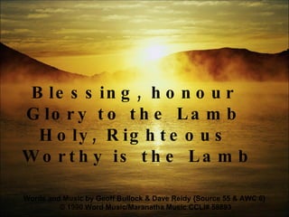 Blessing, honour  Glory to the Lamb  Holy, Righteous  Worthy is the Lamb Words and Music by Geoff Bullock & Dave Reidy {Source 55 & AWC 6}  © 1990 Word Music/Maranatha Music  CCLI# 58893 