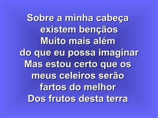 Sobre a minha cabeçaSobre a minha cabeça
existem bençãosexistem bençãos
Muito mais alémMuito mais além
do que eu possa imaginardo que eu possa imaginar
Mas estou certo que osMas estou certo que os
meus celeiros serãomeus celeiros serão
fartos do melhorfartos do melhor
Dos frutos desta terraDos frutos desta terra
 