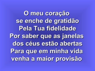 O meu coraçãoO meu coração
se enche de gratidãose enche de gratidão
Pela Tua fidelidadePela Tua fidelidade
Por saber que as janelasPor saber que as janelas
dos céus estão abertasdos céus estão abertas
Para que em minha vidaPara que em minha vida
venha a maior provisãovenha a maior provisão
 
