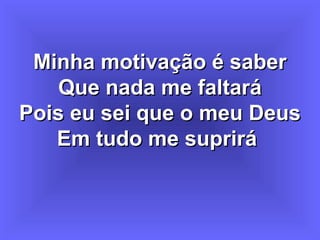 Minha motivação é saberMinha motivação é saber
Que nada me faltaráQue nada me faltará
Pois eu sei que o meu DeusPois eu sei que o meu Deus
Em tudo me supriráEm tudo me suprirá
 