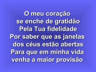 O meu coraçãoO meu coração
se enche de gratidãose enche de gratidão
Pela Tua fidelidadePela Tua fidelidade
Por saber que as janelasPor saber que as janelas
dos céus estão abertasdos céus estão abertas
Para que em minha vidaPara que em minha vida
venha a maior provisãovenha a maior provisão
 