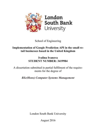 School of Engineering
Implementation of Google Prediction API in the small re-
tail businesses based in the United Kingdom
Ivalina Ivanova
STUDENT NUMBER: 3419984
A dissertation submitted in partial fulfilment of the require-
ments for the degree of
BSc(Hons) Computer Systems Management
London South Bank University
August 2016
 