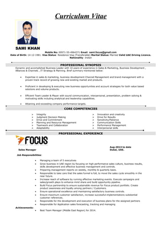 Curriculum Vitae
SAMI KHAN
Mobile No: 00971-55-4964371 Email: sami.focus@gmail.com
Date of Birth: 14-12-1981. Visa Status: Residence Visa (Transferable) Marital Status: Married Valid UAE Driving Licence.
Nationality: Indian
PROFESSIONAL SYNOPSIS
Dynamic and accomplished Business Leader with 10 years of experience in Sales & Marketing, Business Development ,
Alliances & Channels , IT Strategy & Planning. Brief summary mentioned below:
• Expertise in sales & marketing, business development Channel Management and brand management with a
proven track record of growing new and existing market and products.
• Proficient in developing & executing new business opportunities and account strategies for both value based
solutions and volume products.
• Efficient Team Leader & Player with sound communication, interpersonal, presentation, problem solving &
motivating skills including analytical and leadership capabilities.
• Attaining and exceeding company performance targets.
CORE COMPETENCIES
 Integrity
 Judgment Decision Making
 Drive and Commitment
 Planning and Resource Management
 Teamwork and Collaboration
 Adaptability
 Innovation and creativity
 Drive for Results
 Sensitivity/Patience
 Communication Skills
 Performance Management
 Interpersonal skills
PROFESSIONAL EXPERIENCE
Aug-2013 to date
Sales Manager Dubai, UAE.
Job Responsibilities:
• Managing a team of 5 executives
• Grow business in UAE region by focusing on high performance sales culture, business results,
skills development and effective business management and controls.
• Preparing management reports on weekly, monthly & quarterly basis.
• Responsible to take care that the sales funnel is full, to move the sales cycle smoothly in the
near future.
• Increase reach of software by running effective marketing events. Execute campaigns and
sales/growth plays to enhance mind share and build opportunity pipeline.
• Build Focus partnership to ensure sustainable revenue for Focus product portfolio. Create
product awareness and loyalty among partners / Customers.
• Ensure operational excellence and maintaining satisfactory business controls.
• Ensure maximum customer satisfaction, increase successful implementations substantial
customer references.
• Responsible for the development and execution of business plans for the assigned partners
• Responsible for Application sales forecasting, tracking and managing
Achievements:
• Best Team Manager (Middle East Region) for 2014.
 