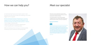 How we can help you?
It is estimated that 70 per cent of small to medium-sized
businesses say that a lack of sales and marketing is one of their
biggest barriers to growth.
We have developed Gateway to Marketing as a coaching
programme which has been specifically designed to help
businesses develop new skills and best practices in order to:
• Gain strategic marketing skills
• Write and implement a successful marketing plan
• Build capability with a marketing toolbox
Effective marketing is key to raising your company profile,
increasing customer awareness and boosting sales.
Meet our specialist
“There are some key things every business can do to ensure
success from their marketing activity, but many business owners
don’t have the knowledge or skills to promote their product and
services effectively. My background in successful marketing
means that I understand your challenges and, working with
you in your business means that I can offer practical advice and
techniques that make a real difference to your business.”
Martin Parry
Martin Parry is one of our skilled team of experts, offering
consultancy and coaching to businesses of all sizes. He is the
lead specialist for Gateway to Marketing.
He has 20 years’ experience in senior sales and marketing
management roles, and has cultivated a wealth of experience from
telecommunications and data, to construction and engineering.
Here’s how he can help you:
 