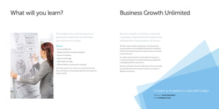 What will you learn?
The programme is centred around six
guiding principles that can help steer
your business to success.
They are:
• Focus and Alignment
• Develop and deliver the value proposition
• Process and Systems
• Measure and Manage
• Optimising Technology
• Effective delivery of promotional campaigns
Once these systems are in place, you will quickly see how
they can help your company grow, generate sales leads and
produce results.
Business Growth Unlimited
Contact us to speak to a specialist today!
Telephone: +44 (0) 1902 838321
Email: info@bgu.uk.com
Business Growth Unlimited is a business
consultancy dedicated to the support and
development of businesses in all sectors.
We offer business owners and directors a one-stop shop of
practical guidance and accredited training which is backed by
software and productivity tools to help you steer your business
onto the next level.
Our highly-experienced team of specialists has one goal, to
increase your bottom line, and they will help you develop the
knowledge and skills to achieve this.
We don’t just help to solve the problems you have now, we give
you the skills and tools you need to sustain your company’s
growth into the future.
 