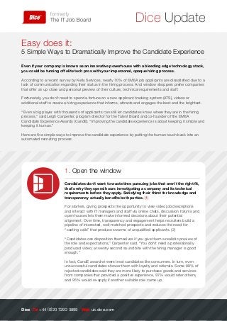 Dice Update
Easy does it:
5 Simple Ways to Dramatically Improve the Candidate Experience
Even if your company is known as an innovative powerhouse with a bleeding edge technology stack,
you could be turning off elite tech pros with your impersonal, opaque hiring process.
According to a recent survey by Kelly Services, nearly 70% of EMEA job applicants are dissatisfied due to a
lack of communication regarding their status in the hiring process. And window shoppers prefer companies
that offer an up close and personal preview of their culture, technical requirements and staff.
Fortunately, you don’t need to spend a fortune on a new applicant tracking system (ATS), videos or
additional staff to create a hiring experience that informs, attracts and engages the best and the brightest.
“Even a big player with thousands of applicants can still let candidates know where they are in the hiring
process,” said Leigh Carpenter, program director for the Talent Board and co-founder of the EMEA
Candidate Experience Awards (CandE). “Improving the candidate experience is about keeping it simple and
keeping it human.”
Here are five simple ways to improve the candidate experience by putting the human touch back into an
automated recruiting process.
Dice Tel +44 (0)20 7292 3899 Web uk.dice.com
1. Open the window
Candidates don’t want to waste time pursuing jobs that aren’t the right fit,
that’s why they spend hours investigating a company and its technical
requirements before they apply. Satisfying their thirst for knowledge and
transparency actually benefits both parties. (1)
For starters, giving prospects the opportunity to view video job descriptions
and interact with IT managers and staff via online chats, discussion forums and
open houses lets them make informed decisions about their potential
alignment. Over time, transparency and engagement helps recruiters build a
pipeline of interested, well-matched prospects and reduces the need for
“casting calls” that produce swarms of unqualified applicants. (2)
“Candidates can disposition themselves if you give them a realistic preview of
the role and expectations,” Carpenter said. “You don’t need a professionally
produced video; a twenty-second sound bite with the hiring manager is good
enough.”
In fact, CandE award winners treat candidates like consumers. In turn, even
unsuccessful candidates shower them with loyalty and referrals. Some 88% of
rejected candidates said they are more likely to purchase goods and services
from companies that provided a positive experience, 97% would refer others,
and 95% would re-apply if another suitable role came up.
 
