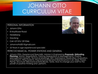 JOHANN OTTO
CURRCULUM VITAE
PERSONAL INFORMATION
• Johann Otto
• 8 Mayflower Road
• Heidelberg
• Gauteng
• Cell +27 076 129 9346
• Johannotto001@gmail.com
• 53 Years in age experienced specialist.
PETRCOCHEMICAL, POWER STATIONS AND GENERAL
• Johann Otto, Experienced Specialist, Advisor in Engineering Proposals, Estimating,
Planning, Norms, Negotiations, Training (Apprentice to Management), Positive
Management Systems, Technical drawings, NEC Submissions, Dedication, Evaluation,
Comparison, Filing Systems, Practical and General Maintenance in all, Steel, Power,
Piping, Structural, Mechanical Data Books. Tanks. How to change your staff to the
power of positive thinking and perform.
 