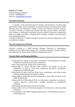 Rajesh H. Patel
General Manager, Electrical
Cell No: +919825422375
Email on: rajeshbalol@yahoo.com
Personal Summary
A capable, results orientated general manager with experience of leading high
performance teams and of successfully increasing efficiency and productivity whilst
reducing costs and inefficiencies. Ability to keep a level head at all times, nurtures
and grow a business, evaluate opportunities and risks and also deliver innovative
new solutions to challenges. Possessing excellent problem facing and configuration
skills and highly successful in helping define company direction, achieving goals
and optimizing business.
Currently looking for a suitable managerial position for Electrical Department with
an ambitious company.
Present Employment Details
Presently working as a HOD (General Manager, Electrical) of Maintenance
Department since 2005 in John Energy Ltd, a contractor company in onshore drilling
and exploration of Hydrocarbon and Gas Compression Services.
Current Roles and Responsibilities
Responsible for regular & preventive maintenance of Rig Equipment, prompt
breakdown maintenance and quick turnaround.
New Project planning, design and commissioning.
Responsible to execute Electrical PMS activities and update all rig site
equipments as well as work shop equipments preventive maintenance
program as per ERP PMS plan.
Responsible to attend Electrical Break down maintenance and onsite trouble
shooting of Rig Equipment in India & Abroad.
Responsible to update the electrical equipments to meet safety standards as per
OISD, DGMS & API.
Responsible for Drilling Rig & Work over Rig project compliance in relation to
contract, operator’s requirements, company standards & international
standards.
Monitoring and planning for spares & inventory.
Responsible to train new Electrical Engineers & Technicians to develop skilled
manpower.
Co-ordination with OEM regarding Maintenance, Troubleshooting, spares &
recertification etc.
 