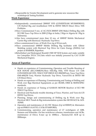 Responsible for Vendor Development and to generate new resources like
workshops & Testing Facilities.
Work Experience
Independently commissioned 2000HP VFD (CONERTEAM MV3000DRIVE)
LTI Hybrid Rig and troubleshoot VFD & DDTD 500LTI Direct Drive TDS
Problems.
Have Commissioned 5 nos. of AC/SCR 2000HP (DSI Make) Drilling Rig with
ECI 900 Tesco Top Drive in 2008 (2 Rigs in India, 2 Rigs in Algeria & 1 Rig in
Indonesia).
Also have commissioned more than 10 nos. of 1000HP Mobile Mechanical
Carrier Rig with Electrical/ Hydraulic Top Drive.
Have commissioned 4 nos. of Work Over rig of 50 ton each.
Have commissioned 1000HP Mobile Drilling Rig facilitates with 120mtr
Skidding system with Electrical Top Drive for Cairn Energy (INDIA) Ltd
project at BARMER, Rajasthan.
Refurbished and Redesigned Rosshill 1500 HP SCR System and make suitable
for Caterpillar 3512-C D.G.Sets which was initially powered by CAT D-399
Mechanical Engines.
Areas of Expertize
 Hands on experience of Commissioning, Operation and Trouble Shooting of
SCR HOUSE (IEC/OMRON/Ross Hill/Rig Hill), VFD House LTI with
CONVERTEAM VFD, TESCO TOP DRIVE ECI-900(500Ton), Tesco Top Drive
EMI-400(250 Ton), Warrior Hydraulic Top Drive, Varco11SA & DDTD 500
LTI Direct Drive.
 Hands on experience of Planning, Commissioning and Testing of Drilling and
Work over Rigs Electrical Equipments as per DGMS, OISD & MODUSPEC
standards.
 Hands on experience of Timing of KAMAN MOTOR Resolver of ECI 900
TESCO Top Drive.
 Electrical and Hydraulic trouble shooting of Tesco, Warrior, and Varco & LTI
DDTD Top Drives.
 Planning, design and commissioning of Drilling rig & Work over Rig,
Electrical MCC Panels & Rig instrumentation system like MI SWACO & AOI-
ADMS.
 Operation and maintenance of AC/DC Motors (Up to1500HP) & Alternators
(up to1950KVA KATTO, CAT& STAMFORD).
 Commissioning, operation and maintenance of LT switchgears of ABB,
Siemens and Schneider. On line switchover schemes, transformers and ACBs,
maintenance of Oreva X-mer up to 1000kva , Siemens/GE ACB up to
2000amps.
 