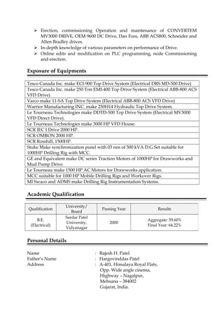  Erection, commissioning Operation and maintenance of CONVERTEM
MV3000 DRIVE, OEM 9600 DC Drive, Dan Foss, ABB ACS800, Schneider and
Allen Bradley drives.
 In-depth knowledge of various parameters on performance of Drive.
 Online edits and modification on PLC programming, node Commissioning
and erection.
Exposure of Equipments
Tesco Canada Inc. make ECI-900 Top Drive System (Electrical DRS MD-500 Drive)
Tesco Canada Inc. make 250 Ton EMI-400 Top Drive System (Electrical ABB-800 ACS
VFD Drive)
Varco make 11-SA Top Drive System (Electrical ABB-800 ACS VFD Drive)
Warrior Manufacturing INC. make 250H14 Hydraulic Top Drive System.
Le Tourneau Technologies make DDTD-500 Top Drive System (Electrical MV3000
VFD Direct Drive).
Le Tourneau Technologies make 3000 HP VFD House.
SCR IEC I Drive 2000 HP.
SCR OMRON 2000 HP.
SCR Rosshill, 1500HP.
Stuke Make synchronization panel with 03 nos of 500 kVA D.G.Set suitable for
1000HP Drilling Rig with MCC.
GE and Equivalent make DC series Traction Motors of 1000HP for Drawworks and
Mud Pump Drive.
Le Tourneau make 1500 HP AC Motors for Drawworks application.
MCC suitable for 1000 HP Mobile Drilling Rigs and Workover Rigs.
MI Swaco and ADMS make Drilling Rig Instrumentation Systems.
Academic Qualification
Personal Details
Name : Rajesh H. Patel
Father’s Name : Hargovinddas Patel
Address : A-401, Himalaya Royal Flats,
Opp. Wide angle cinema,
Highway – Nagalpur,
Mehsana – 384002
Gujarat, India.
Qualification
University/
Board
Passing Year Results
B.E.
(Electrical)
Sardar Patel
University,
Vidyanagar
2000
Aggregate: 59.60%
Final Year: 64.22%
 