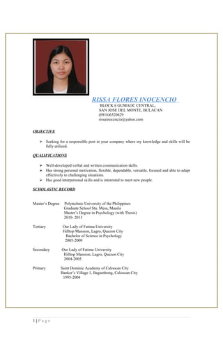 RISSA FLORES INOCENCIO
BLOCK 6 GUMAOC CENTRAL,
SAN JOSE DEL MONTE, BULACAN
(0916)6520429
rissainocencio@yahoo.com
OBJECTIVE
 Seeking for a responsible post in your company where my knowledge and skills will be
fully utilized.
QUALIFICATIONS
 Well-developed verbal and written communication skills.
 Has strong personal motivation, flexible, dependable, versatile, focused and able to adapt
effectively to challenging situations.
 Has good interpersonal skills and is interested to meet new people.
SCHOLASTIC RECORD
Master’s Degree Polytechnic University of the Philippines
Graduate School Sta. Mesa, Manila
Master’s Degree in Psychology (with Thesis)
2010- 2013
Tertiary Our Lady of Fatima University
Hilltop Mansion, Lagro, Quezon City
Bachelor of Science in Psychology
2005-2009
Secondary Our Lady of Fatima University
Hilltop Mansion, Lagro, Quezon City
2004-2005
Primary Saint Dominic Academy of Caloocan City
Banker’s Village 1, Bagumbong, Caloocan City
1995-2004
1 | P a g e
 