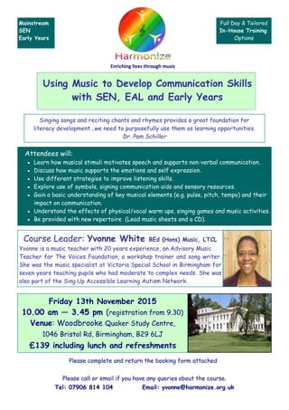 Using Music to Develop Communication Skills
with SEN, EAL and Early Years
Please call or email if you have any queries about the course.
Tel: 07906 814 104 Email: yvonne@harmonize.org.uk
Singing songs and reciting chants and rhymes provides a great foundation for
literacy development...we need to purposefully use them as learning opportunities.
Dr. Pam Schiller
Attendees will:
 Learn how musical stimuli motivates speech and supports non-verbal communication.
 Discuss how music supports the emotions and self expression.
 Use different strategies to improve listening skills.
 Explore use of symbols, signing communication aids and sensory resources.
 Gain a basic understanding of key musical elements (e.g. pulse, pitch, tempo) and their
impact on communication.
 Understand the effects of physical/vocal warm ups, singing games and music activities.
 Be provided with new repertoire (Lead music sheets and a CD).
Course Leader: Yvonne White BEd (Hons) Music, LTCL
Yvonne is a music teacher with 20 years experience, an Advisory Music
Teacher for The Voices Foundation, a workshop trainer and song writer.
She was the music specialist at Victoria Special School in Birmingham for
seven years teaching pupils who had moderate to complex needs. She was
also part of the Sing Up Accessible Learning Autism Network.
Friday 13th November 2015
10.00 am — 3.45 pm (registration from 9.30)
Venue: Woodbrooke Quaker Study Centre,
1046 Bristol Rd, Birmingham, B29 6LJ
£139 including lunch and refreshments
Please complete and return the booking form attached
Enriching lives through music
Mainstream
SEN
Early Years
Full Day & Tailored
In-House Training
Options
 