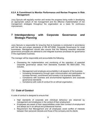 9
6.2.4 A Commitment to Monitor Performance and Review Progress in Risk
Management
Juicy Sprouts will regularly monitor and review the progress being made in developing
an appropriate culture of risk management and the effective implementation of risk
management strategies throughout the organization as a basis for continuous
improvement.
7 Interdependency with Corporate Governance and
Strategic Planning
Juicy Sprouts is responsible for ensuring that its business is conducted in accordance
with the law and proper standards of HB 407-2006, Corporate Governance for small
businesses. Management should also ensure that the following essential corporate
governance principals are adhered to and integrate business processes for governance
in the organisation business.
The manager will be responsible and accountable the following,
 Overseeing the implementation and monitoring of the operation of essential
corporate governance values from Standards Australia AS 8003-2003. This
includes,
o Management and employee accountability in all aspects of the business
o Increasing transparency through open communication and participation to
increase fairness, commitment and honesty in its business operations
o Compliance with business and environmental legislations and corporate
governance standards
o Compliance with code of conduct for an ethical organisation.
7.1 Code of Conduct
A code of conduct is designed to ensure that
 High standards of corporate and individual behaviour are observed by
management and employees in the context of their employment
 Employees are aware of their responsibilities under their contract of employment
and always act in an ethical and professional manner.
 Requirement that Management and all employees avoid conflict of interests
between their personal interests and those of the company and its clients
 