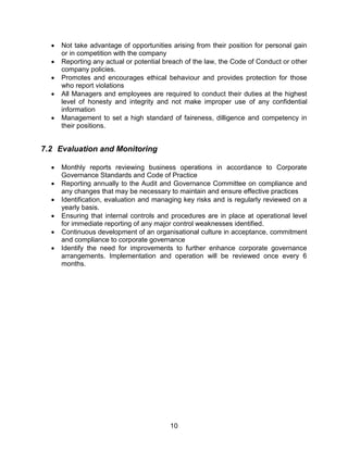 10
 Not take advantage of opportunities arising from their position for personal gain
or in competition with the company
 Reporting any actual or potential breach of the law, the Code of Conduct or other
company policies.
 Promotes and encourages ethical behaviour and provides protection for those
who report violations
 All Managers and employees are required to conduct their duties at the highest
level of honesty and integrity and not make improper use of any confidential
information
 Management to set a high standard of faireness, dilligence and competency in
their positions.
7.2 Evaluation and Monitoring
 Monthly reports reviewing business operations in accordance to Corporate
Governance Standards and Code of Practice
 Reporting annually to the Audit and Governance Committee on compliance and
any changes that may be necessary to maintain and ensure effective practices
 Identification, evaluation and managing key risks and is regularly reviewed on a
yearly basis.
 Ensuring that internal controls and procedures are in place at operational level
for immediate reporting of any major control weaknesses identified.
 Continuous development of an organisational culture in acceptance, commitment
and compliance to corporate governance
 Identify the need for improvements to further enhance corporate governance
arrangements. Implementation and operation will be reviewed once every 6
months.
 