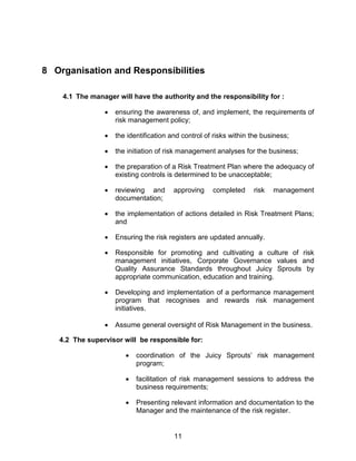 11
8 Organisation and Responsibilities
4.1 The manager will have the authority and the responsibility for :
 ensuring the awareness of, and implement, the requirements of
risk management policy;
 the identification and control of risks within the business;
 the initiation of risk management analyses for the business;
 the preparation of a Risk Treatment Plan where the adequacy of
existing controls is determined to be unacceptable;
 reviewing and approving completed risk management
documentation;
 the implementation of actions detailed in Risk Treatment Plans;
and
 Ensuring the risk registers are updated annually.
 Responsible for promoting and cultivating a culture of risk
management initiatives, Corporate Governance values and
Quality Assurance Standards throughout Juicy Sprouts by
appropriate communication, education and training.
 Developing and implementation of a performance management
program that recognises and rewards risk management
initiatives.
 Assume general oversight of Risk Management in the business.
4.2 The supervisor will be responsible for:
 coordination of the Juicy Sprouts‟ risk management
program;
 facilitation of risk management sessions to address the
business requirements;
 Presenting relevant information and documentation to the
Manager and the maintenance of the risk register.
 