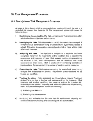 15
10 Risk Management Processes
10.1 Description of Risk Management Processes
All risks at Juicy Sprouts shall be documented and monitored through the use of a
controlled risk register (See Appendix A). The management process will involve the
following steps: -
i) Establishing the context i.e. the risk environment. This is in consideration
with the business objectives and concerns.
ii) Identifying the risks. This step seeks to identify the risks to be managed. A
comprehensive identification using a well-structured systematic process is
critical. This aims to generate a comprehensive list of risks, which might
affect each risk area.
iii) Analysing the risks. The objective of analysis is to separate the minor
acceptable risks from the major risks and to establish data to assist in the
assessment and treatment of risks. Risk analysis involves consideration of
the sources of risk, their consequences and the likelihood that those
consequences may occur. Risk is analysed by combining estimates of
Likelihood and Consequence in the context of existing control measures.
iv) Evaluating the risks. This involves comparing the level of risk found during
analysis with established risk criteria. The priorities of how the risks will be
treated are identified.
v) Treating the risks. Risks assessed as 10 and above require Treatment
Action Plans, as this is the first risk assessment for the business. Risk
treatment will involve identifying the range of options for treating risk,
assessing those options, preparing risk treatment plans and implementing
them. Risk treatment options include the following:
a) Reducing the likelihood
b) Reducing the consequences
vi) Monitoring and reviewing the risks and the risk environment regularly and
continuously communicating and consulting with the stakeholders.
 