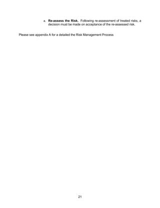 21
a. Re-assess the Risk. Following re-assessment of treated risks, a
decision must be made on acceptance of the re-assessed risk.
Please see appendix A for a detailed the Risk Management Process
 