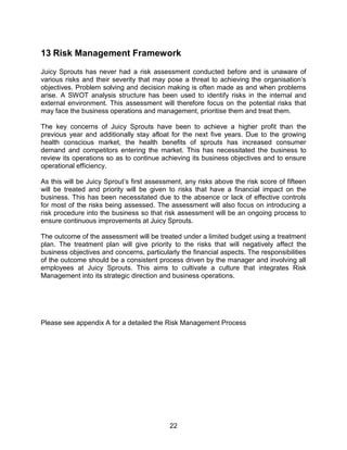 22
13 Risk Management Framework
Juicy Sprouts has never had a risk assessment conducted before and is unaware of
various risks and their severity that may pose a threat to achieving the organisation‟s
objectives. Problem solving and decision making is often made as and when problems
arise. A SWOT analysis structure has been used to identify risks in the internal and
external environment. This assessment will therefore focus on the potential risks that
may face the business operations and management, prioritise them and treat them.
The key concerns of Juicy Sprouts have been to achieve a higher profit than the
previous year and additionally stay afloat for the next five years. Due to the growing
health conscious market, the health benefits of sprouts has increased consumer
demand and competitors entering the market. This has necessitated the business to
review its operations so as to continue achieving its business objectives and to ensure
operational efficiency.
As this will be Juicy Sprout‟s first assessment, any risks above the risk score of fifteen
will be treated and priority will be given to risks that have a financial impact on the
business. This has been necessitated due to the absence or lack of effective controls
for most of the risks being assessed. The assessment will also focus on introducing a
risk procedure into the business so that risk assessment will be an ongoing process to
ensure continuous improvements at Juicy Sprouts.
The outcome of the assessment will be treated under a limited budget using a treatment
plan. The treatment plan will give priority to the risks that will negatively affect the
business objectives and concerns, particularly the financial aspects. The responsibilities
of the outcome should be a consistent process driven by the manager and involving all
employees at Juicy Sprouts. This aims to cultivate a culture that integrates Risk
Management into its strategic direction and business operations.
Please see appendix A for a detailed the Risk Management Process
 