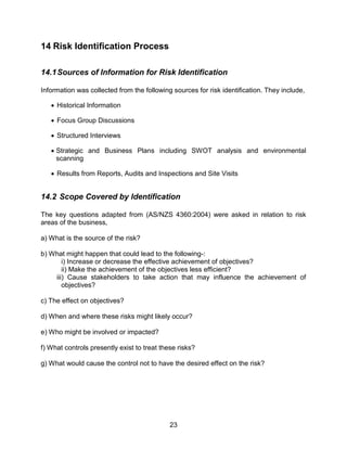23
14 Risk Identification Process
14.1Sources of Information for Risk Identification
Information was collected from the following sources for risk identification. They include,
 Historical Information
 Focus Group Discussions
 Structured Interviews
 Strategic and Business Plans including SWOT analysis and environmental
scanning
 Results from Reports, Audits and Inspections and Site Visits
14.2 Scope Covered by Identification
The key questions adapted from (AS/NZS 4360:2004) were asked in relation to risk
areas of the business,
a) What is the source of the risk?
b) What might happen that could lead to the following-:
i) Increase or decrease the effective achievement of objectives?
ii) Make the achievement of the objectives less efficient?
iii) Cause stakeholders to take action that may influence the achievement of
objectives?
c) The effect on objectives?
d) When and where these risks might likely occur?
e) Who might be involved or impacted?
f) What controls presently exist to treat these risks?
g) What would cause the control not to have the desired effect on the risk?
 
