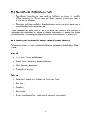 24
14.3 Approaches to Identification of Risks
 Team-based brainstorming was used in facilitated workshops to consider
different perspectives. During these workshops, scenario analysis was used to
encourage participation
 Structured techniques including flow charting and systems analysis were used in
potential catastrophic consequences.
These methodologies were used so as to increase the accuracy and reliability of
information and additionally to source additional information for specific risk areas.
Participants were contacted again where information were insufficient or ambiguous.
14.4 Participants Involved in the Risk Identification Process
Participants involved in the process included internal and external stakeholders. They
include,
Internal
 John Smith, Owner and Manager
 Mandy Smith, Owner and Assistant Manager
 Chris Johnson, Supervisor
 5 operational workers
External
 Buyers and Sellers (e.g. Woolworths, Action and Coles)
 End Users
 Suppliers
 Community
 Government bodies (e.g.: health board, consumer commission)
 