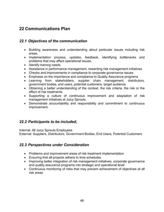 46
22 Communications Plan
22.1 Objectives of the communication
 Building awareness and understanding about particular issues including risk
areas,
 Implementation process, updates, feedback, identifying bottlenecks and
problems that may affect operational issues.
 Identify training needs
 Assistance in performance management, rewarding risk management initiatives
 Checks and improvements in compliance to corporate governance issues
 Emphasis on the importance and compliance to Quality Assurance programs
 Learning from stakeholders, supplier chain management, distributors,
government bodies, end users, potential customers, target audience
 Obtaining a better understanding of the context, the risk criteria, the risk or the
effect of risk treatments
 Supporting a culture of continuous improvement and adaptation of risk
management initiatives at Juicy Sprouts.
 Demonstrate accountability and responsibility and commitment to continuous
improvement.
22.2 Participants to be included,
Internal: All Juicy Sprouts Employees
External: Suppliers, Distributors, Government Bodies, End Users, Potential Customers
22.3 Perspectives under Consideration
 Problems and improvement areas of risk treatment implementation
 Ensuring that all projects adhere to time schedules
 Improving better integration of risk management initiatives, corporate governance
and quality assurance programs into strategic and operational level
 Continuous monitoring of risks that may prevent achievement of objectives at all
risk areas
 