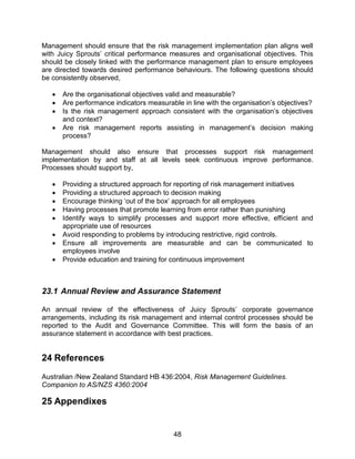48
Management should ensure that the risk management implementation plan aligns well
with Juicy Sprouts‟ critical performance measures and organisational objectives. This
should be closely linked with the performance management plan to ensure employees
are directed towards desired performance behaviours. The following questions should
be consistently observed,
 Are the organisational objectives valid and measurable?
 Are performance indicators measurable in line with the organisation‟s objectives?
 Is the risk management approach consistent with the organisation‟s objectives
and context?
 Are risk management reports assisting in management‟s decision making
process?
Management should also ensure that processes support risk management
implementation by and staff at all levels seek continuous improve performance.
Processes should support by,
 Providing a structured approach for reporting of risk management initiatives
 Providing a structured approach to decision making
 Encourage thinking „out of the box‟ approach for all employees
 Having processes that promote learning from error rather than punishing
 Identify ways to simplify processes and support more effective, efficient and
appropriate use of resources
 Avoid responding to problems by introducing restrictive, rigid controls.
 Ensure all improvements are measurable and can be communicated to
employees involve
 Provide education and training for continuous improvement
23.1 Annual Review and Assurance Statement
An annual review of the effectiveness of Juicy Sprouts‟ corporate governance
arrangements, including its risk management and internal control processes should be
reported to the Audit and Governance Committee. This will form the basis of an
assurance statement in accordance with best practices.
24 References
Australian /New Zealand Standard HB 436:2004, Risk Management Guidelines.
Companion to AS/NZS 4360:2004
25 Appendixes
 