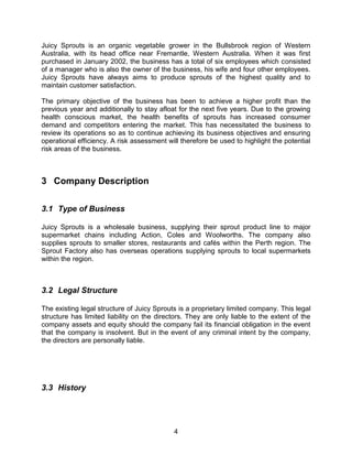 4
Juicy Sprouts is an organic vegetable grower in the Bullsbrook region of Western
Australia, with its head office near Fremantle, Western Australia. When it was first
purchased in January 2002, the business has a total of six employees which consisted
of a manager who is also the owner of the business, his wife and four other employees.
Juicy Sprouts have always aims to produce sprouts of the highest quality and to
maintain customer satisfaction.
The primary objective of the business has been to achieve a higher profit than the
previous year and additionally to stay afloat for the next five years. Due to the growing
health conscious market, the health benefits of sprouts has increased consumer
demand and competitors entering the market. This has necessitated the business to
review its operations so as to continue achieving its business objectives and ensuring
operational efficiency. A risk assessment will therefore be used to highlight the potential
risk areas of the business.
3 Company Description
3.1 Type of Business
Juicy Sprouts is a wholesale business, supplying their sprout product line to major
supermarket chains including Action, Coles and Woolworths. The company also
supplies sprouts to smaller stores, restaurants and cafés within the Perth region. The
Sprout Factory also has overseas operations supplying sprouts to local supermarkets
within the region.
3.2 Legal Structure
The existing legal structure of Juicy Sprouts is a proprietary limited company. This legal
structure has limited liability on the directors. They are only liable to the extent of the
company assets and equity should the company fail its financial obligation in the event
that the company is insolvent. But in the event of any criminal intent by the company,
the directors are personally liable.
3.3 History
 