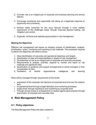 7
2. Consider risk is an integral part of corporate and business planning and service
delivery.
3. Encourage considered and responsible risk taking as a legitimate response to
opportunity and uncertainty.
4. Achieve better outcomes for the Juicy Sprouts through a more realistic
assessment of the challenges faced, through improved decision-making, risk
mitigation and control.
5. Engender, reinforce and replicate good practice in risk management.
Meeting the Objectives
Effective risk management will require an iterative process of identification, analysis,
prioritisation, action, monitoring and reporting of risk materials. The processes required
to deliver the objectives will need to ensure:
1. Clear identification of corporate and operational objectives and targets
2. Specification of roles and responsibilities in respect of risk management
3. Consideration of risk as an integral part of corporate and business processes
4. Requirements to analyse, prioritise, respond to, monitor and report on risk
materials and significant risks.
5. Specification on guidance and support arrangements to assist managers in their
consideration of risks.
6. Facilitation of shared organizational intelligence and learning
Risks will be managed through requirements at five levels:
 expression of the corporate risk tolerance at corporate level and over the medium
term
 at operational level through budget allocation and monitoring processes
 project level, through reporting to and monitoring by corporate level
 Through annual review of arrangements to assess against good practice through
examination of corporate and insurable risks.
6 Risk Management Policy
6.1 Policy objectives
The Risk Management Policy has been created to:
 