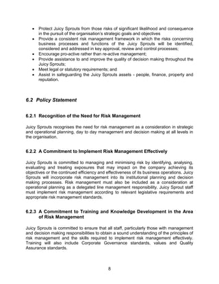 8
 Protect Juicy Sprouts from those risks of significant likelihood and consequence
in the pursuit of the organisation‟s strategic goals and objectives
 Provide a consistent risk management framework in which the risks concerning
business processes and functions of the Juicy Sprouts will be identified,
considered and addressed in key approval, review and control processes;
 Encourage pro-active rather than re-active management;
 Provide assistance to and improve the quality of decision making throughout the
Juicy Sprouts;
 Meet legal or statutory requirements; and
 Assist in safeguarding the Juicy Sprouts assets - people, finance, property and
reputation.
6.2 Policy Statement
6.2.1 Recognition of the Need for Risk Management
Juicy Sprouts recognises the need for risk management as a consideration in strategic
and operational planning, day to day management and decision making at all levels in
the organisation.
6.2.2 A Commitment to Implement Risk Management Effectively
Juicy Sprouts is committed to managing and minimising risk by identifying, analysing,
evaluating and treating exposures that may impact on the company achieving its
objectives or the continued efficiency and effectiveness of its business operations. Juicy
Sprouts will incorporate risk management into its institutional planning and decision
making processes. Risk management must also be included as a consideration at
operational planning as a delegated line management responsibility. Juicy Sprout staff
must implement risk management according to relevant legislative requirements and
appropriate risk management standards.
6.2.3 A Commitment to Training and Knowledge Development in the Area
of Risk Management
Juicy Sprouts is committed to ensure that all staff, particularly those with management
and decision making responsibilities to obtain a sound understanding of the principles of
risk management and the skills required to implement risk management effectively.
Training will also include Corporate Governance standards, values and Quality
Assurance standards.
 