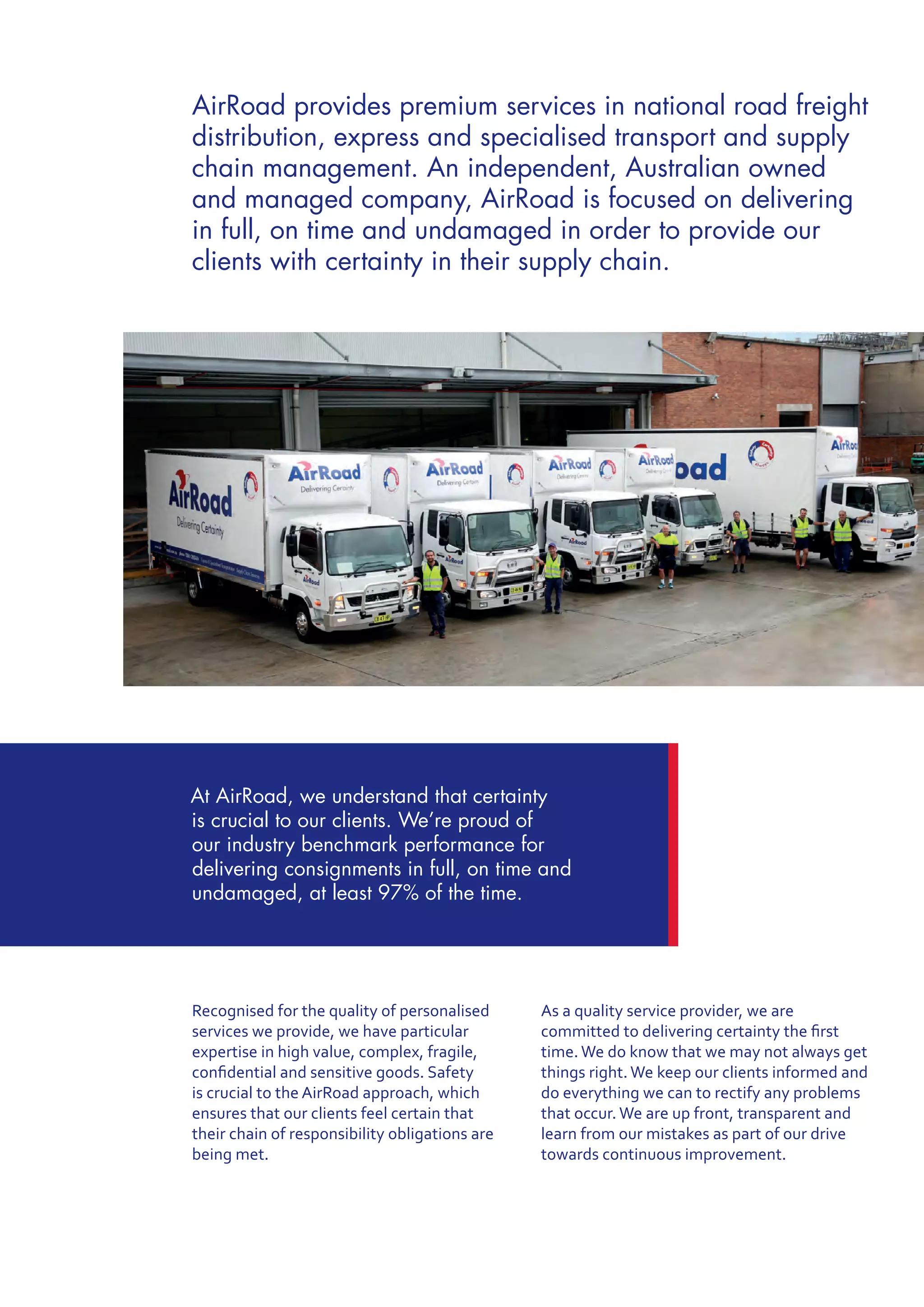 Recognised for the quality of personalised
services we provide, we have particular
expertise in high value, complex, fragile,
confidential and sensitive goods. Safety
is crucial to the AirRoad approach, which
ensures that our clients feel certain that
their chain of responsibility obligations are
being met.
As a quality service provider, we are
committed to delivering certainty the first
time. We do know that we may not always get
things right. We keep our clients informed and
do everything we can to rectify any problems
that occur. We are up front, transparent and
learn from our mistakes as part of our drive
towards continuous improvement.
AirRoad provides premium services in national road freight
distribution, express and specialised transport and supply
chain management. An independent, Australian owned
and managed company, AirRoad is focused on delivering
in full, on time and undamaged in order to provide our
clients with certainty in their supply chain.
At AirRoad, we understand that certainty
is crucial to our clients. We’re proud of
our industry benchmark performance for
delivering consignments in full, on time and
undamaged, at least 97% of the time.
 