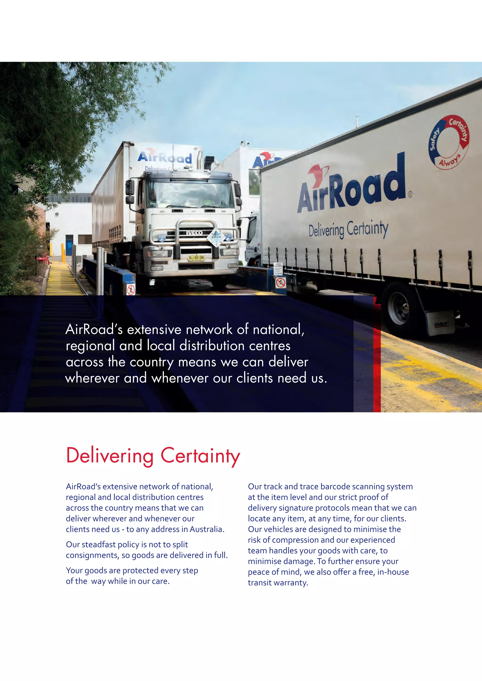 Delivering Certainty
AirRoad’s extensive network of national,
regional and local distribution centres
across the country means that we can
deliver wherever and whenever our
clients need us - to any address in Australia.
Our steadfast policy is not to split
consignments, so goods are delivered in full.
Your goods are protected every step
of the  way while in our care.
Our track and trace barcode scanning system
at the item level and our strict proof of
delivery signature protocols mean that we can
locate any item, at any time, for our clients.
Our vehicles are designed to minimise the
risk of compression and our experienced
team handles your goods with care, to
minimise damage.To further ensure your
peace of mind, we also offer a free, in-house
transit warranty.
AirRoad’s extensive network of national,
regional and local distribution centres
across the country means we can deliver
wherever and whenever our clients need us.
 