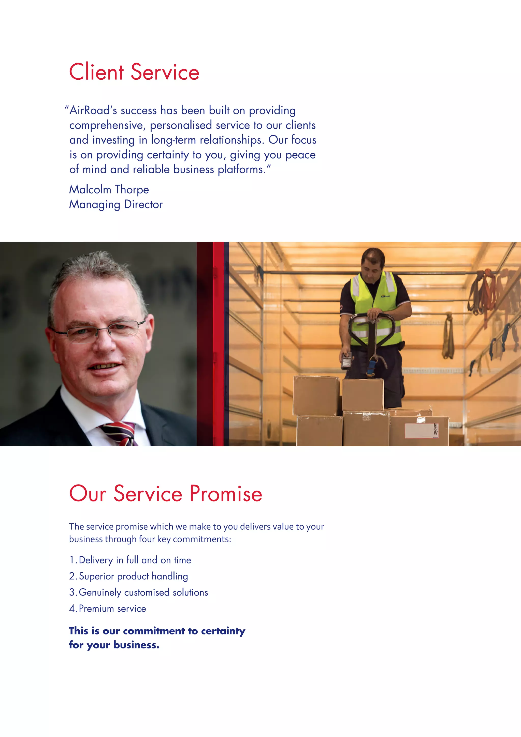 Client Service
“AirRoad’s success has been built on providing
comprehensive, personalised service to our clients
and investing in long-term relationships. Our focus
is on providing certainty to you, giving you peace
of mind and reliable business platforms.”
	Malcolm Thorpe
	Managing Director
The service promise which we make to you delivers value to your
business through four key commitments:
1.	Delivery in full and on time
2.	Superior product handling
3.	Genuinely customised solutions
4.	Premium service
This is our commitment to certainty
for your business.
Our Service Promise
 