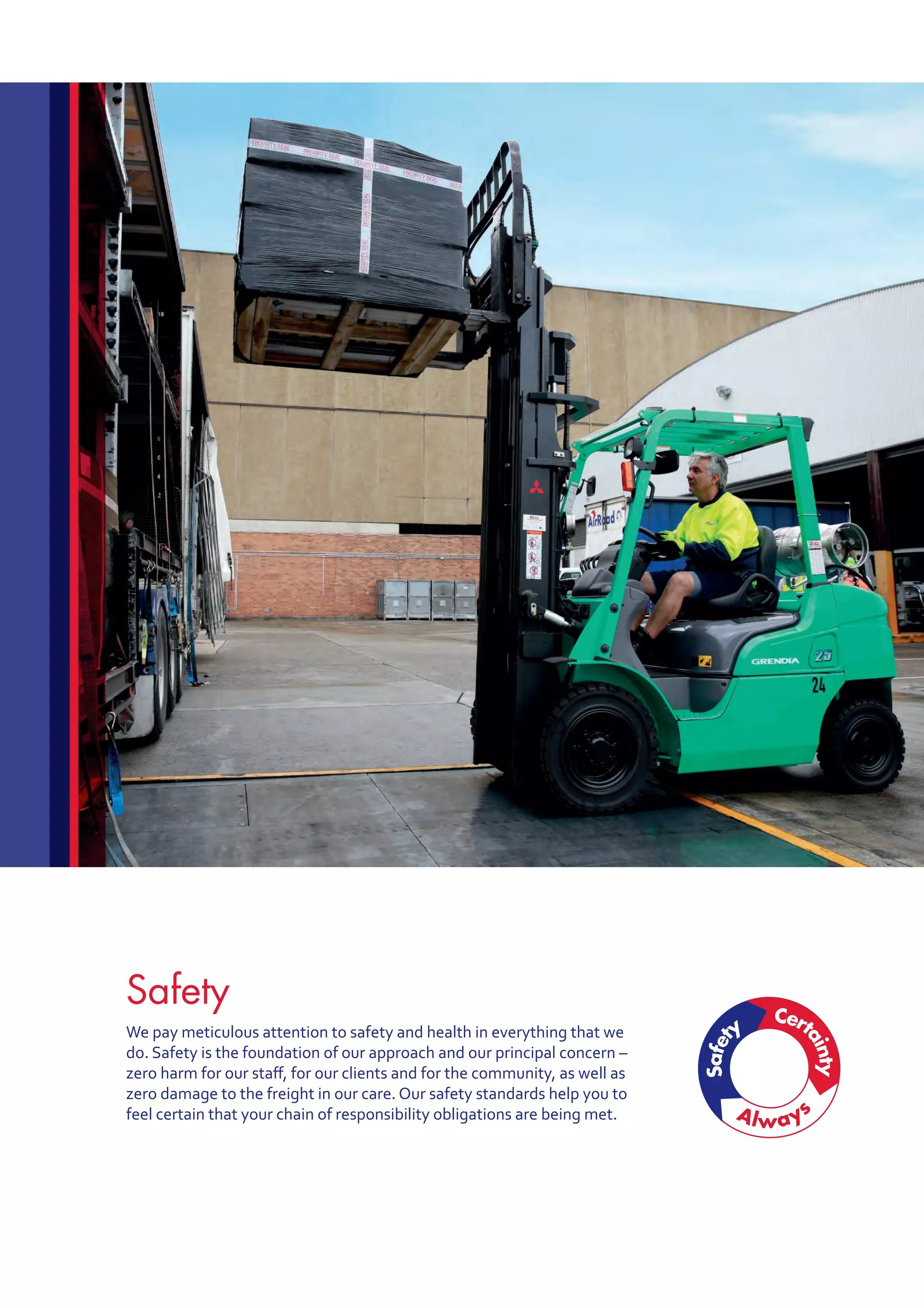 Safety
We pay meticulous attention to safety and health in everything that we
do. Safety is the foundation of our approach and our principal concern –
zero harm for our staff, for our clients and for the community, as well as
zero damage to the freight in our care. Our safety standards help you to
feel certain that your chain of responsibility obligations are being met.
 