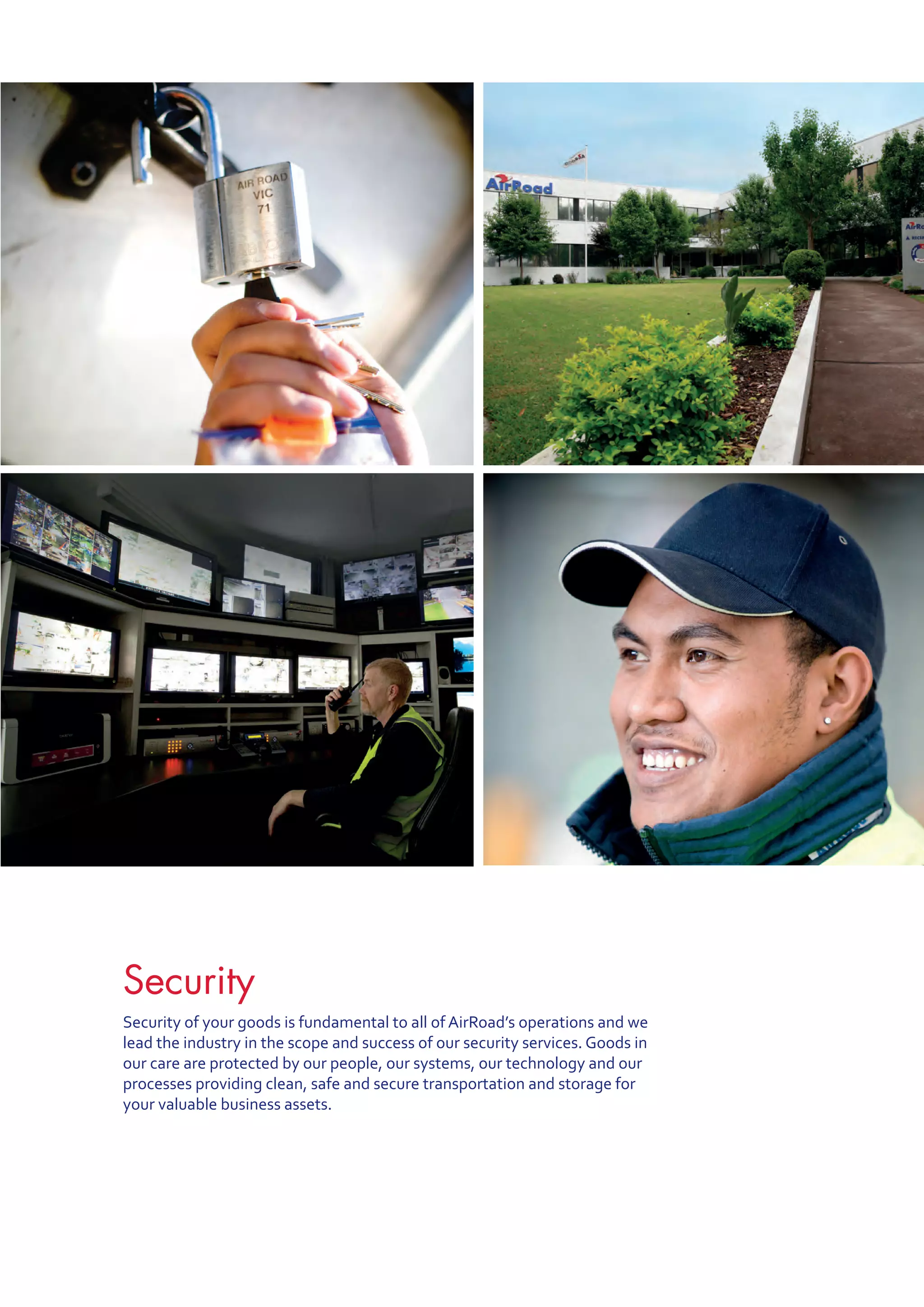 Security
Security of your goods is fundamental to all of AirRoad’s operations and we
lead the industry in the scope and success of our security services. Goods in
our care are protected by our people, our systems, our technology and our
processes providing clean, safe and secure transportation and storage for
your valuable business assets.
 