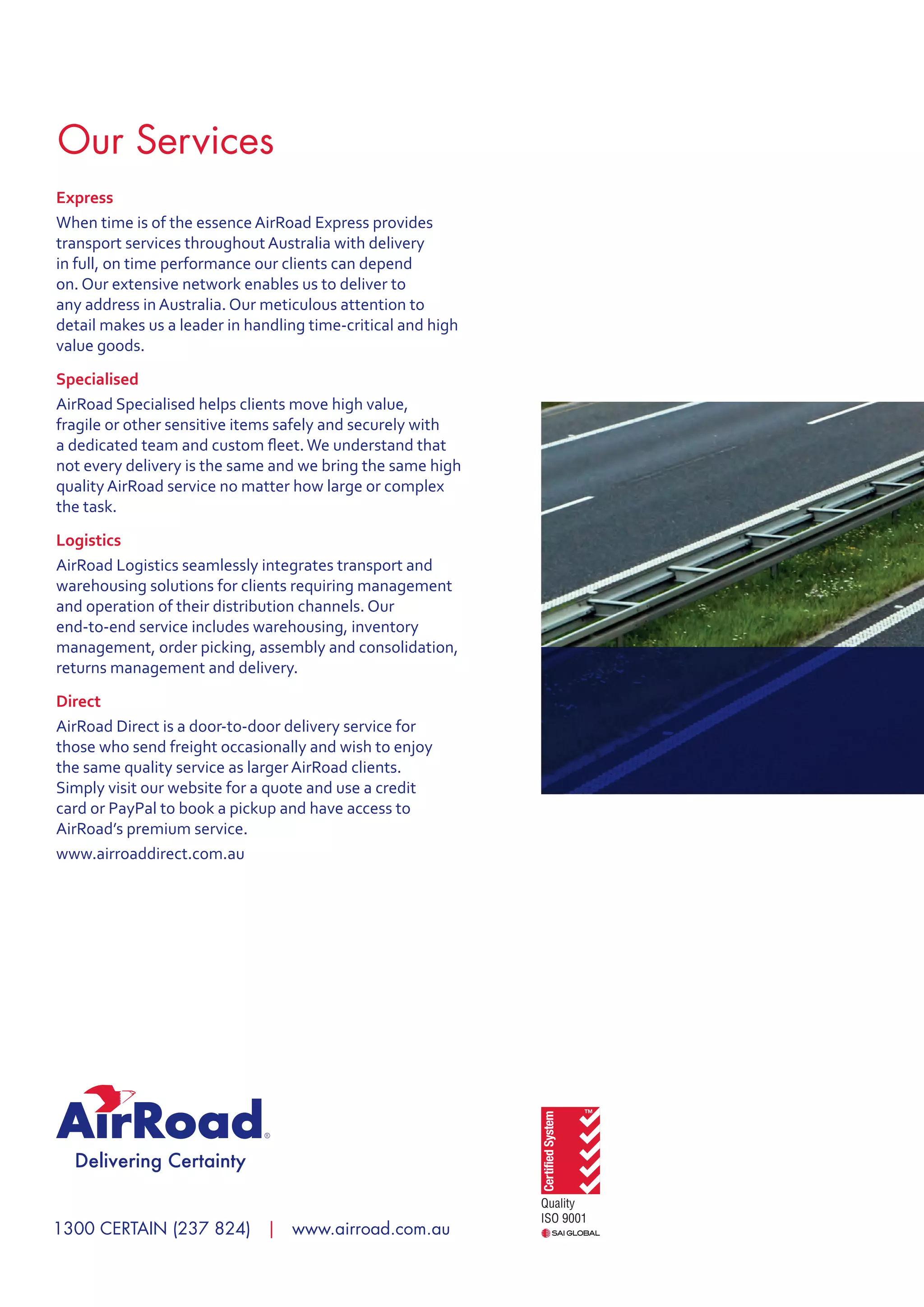 1300 CERTAIN (237 824) | www.airroad.com.au
Express
When time is of the essence AirRoad Express provides
transport services throughout Australia with delivery
in full, on time performance our clients can depend
on. Our extensive network enables us to deliver to
any address in Australia. Our meticulous attention to
detail makes us a leader in handling time-critical and high
value goods.
Specialised
AirRoad Specialised helps clients move high value,
fragile or other sensitive items safely and securely with
a dedicated team and custom fleet.We understand that
not every delivery is the same and we bring the same high
quality AirRoad service no matter how large or complex
the task.
Logistics
AirRoad Logistics seamlessly integrates transport and
warehousing solutions for clients requiring management
and operation of their distribution channels. Our
end-to-end service includes warehousing, inventory
management, order picking, assembly and consolidation,
returns management and delivery.
Direct
AirRoad Direct is a door-to-door delivery service for
those who send freight occasionally and wish to enjoy
the same quality service as larger AirRoad clients.
Simply visit our website for a quote and use a credit
card or PayPal to book a pickup and have access to
AirRoad’s premium service.
www.airroaddirect.com.au
Our Services
 